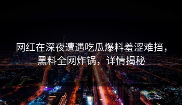 网红在深夜遭遇吃瓜爆料羞涩难挡，黑料全网炸锅，详情揭秘