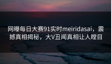 网曝每日大赛91实时meiridasai，震撼真相揭秘，大V丑闻真相让人瞠目