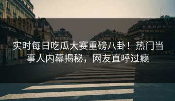实时每日吃瓜大赛重磅八卦！热门当事人内幕揭秘，网友直呼过瘾