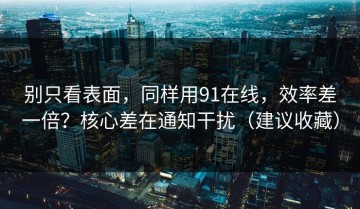 别只看表面，同样用91在线，效率差一倍？核心差在通知干扰（建议收藏）