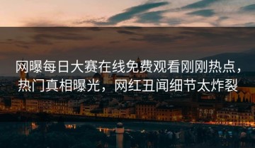 网曝每日大赛在线免费观看刚刚热点，热门真相曝光，网红丑闻细节太炸裂