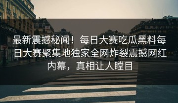 最新震撼秘闻！每日大赛吃瓜黑料每日大赛聚集地独家全网炸裂震撼网红内幕，真相让人瞠目