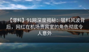【爆料】91网深度揭秘：猛料风波背后，网红在机场贵宾室的角色彻底令人意外