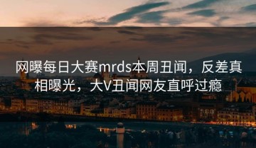 网曝每日大赛mrds本周丑闻，反差真相曝光，大V丑闻网友直呼过瘾