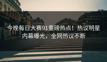 今晚每日大赛91重磅热点！热议明星内幕曝光，全网热议不断