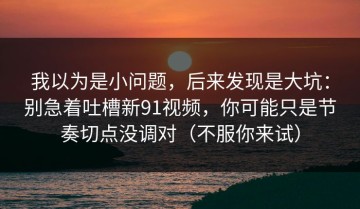 我以为是小问题，后来发现是大坑：别急着吐槽新91视频，你可能只是节奏切点没调对（不服你来试）