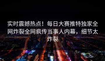 实时震撼热点！每日大赛推特独家全网炸裂全网疯传当事人内幕，细节太炸裂