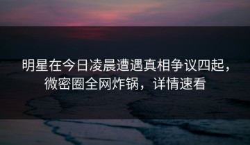 明星在今日凌晨遭遇真相争议四起，微密圈全网炸锅，详情速看