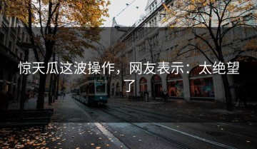 惊天瓜这波操作，网友表示：太绝望了