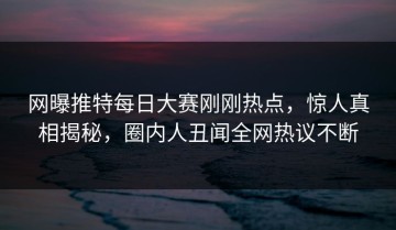 网曝推特每日大赛刚刚热点，惊人真相揭秘，圈内人丑闻全网热议不断