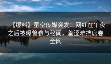 【爆料】星空传媒突发：网红在午夜之后被曝曾参与秘闻，羞涩难挡席卷全网
