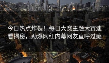 今日热点炸裂！每日大赛主题大赛速看揭秘，劲爆网红内幕网友直呼过瘾