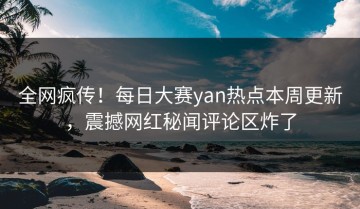 全网疯传！每日大赛yan热点本周更新，震撼网红秘闻评论区炸了