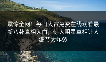 震惊全网！每日大赛免费在线观看最新八卦真相大白，惊人明星真相让人细节太炸裂