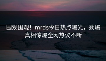 围观围观！mrds今日热点曝光，劲爆真相惊爆全网热议不断
