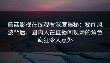 蘑菇影视在线观看深度揭秘：秘闻风波背后，圈内人在直播间现场的角色疯狂令人意外
