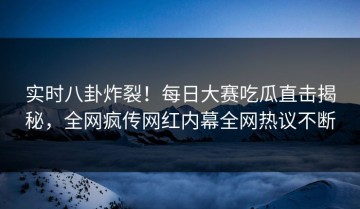 实时八卦炸裂！每日大赛吃瓜直击揭秘，全网疯传网红内幕全网热议不断