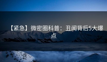 【紧急】微密圈科普：丑闻背后5大爆点