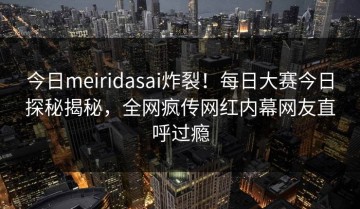 今日meiridasai炸裂！每日大赛今日探秘揭秘，全网疯传网红内幕网友直呼过瘾