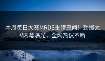 本周每日大赛MRDS重磅丑闻！劲爆大V内幕曝光，全网热议不断
