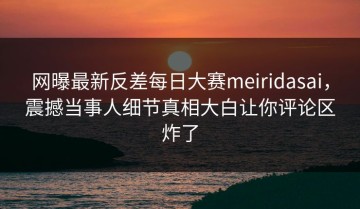 网曝最新反差每日大赛meiridasai，震撼当事人细节真相大白让你评论区炸了