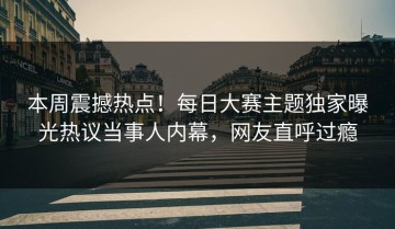 本周震撼热点！每日大赛主题独家曝光热议当事人内幕，网友直呼过瘾