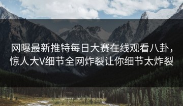 网曝最新推特每日大赛在线观看八卦，惊人大V细节全网炸裂让你细节太炸裂