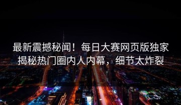 最新震撼秘闻！每日大赛网页版独家揭秘热门圈内人内幕，细节太炸裂