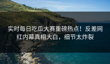 实时每日吃瓜大赛重磅热点！反差网红内幕真相大白，细节太炸裂