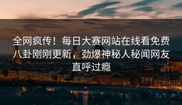 全网疯传！每日大赛网站在线看免费八卦刚刚更新，劲爆神秘人秘闻网友直呼过瘾