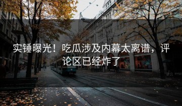 实锤曝光！吃瓜涉及内幕太离谱，评论区已经炸了