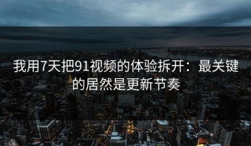 我用7天把91视频的体验拆开：最关键的居然是更新节奏