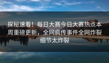 探秘速看！每日大赛今日大赛热点本周重磅更新，全网疯传事件全网炸裂细节太炸裂