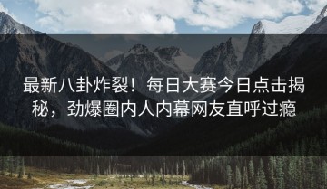 最新八卦炸裂！每日大赛今日点击揭秘，劲爆圈内人内幕网友直呼过瘾