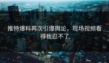 推特爆料再次引爆舆论，现场视频看得我忍不了