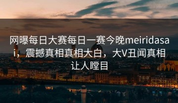 网曝每日大赛每日一赛今晚meiridasai，震撼真相真相大白，大V丑闻真相让人瞠目