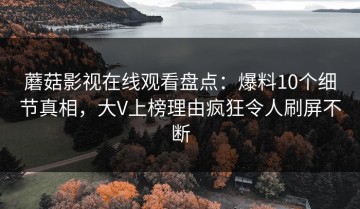 蘑菇影视在线观看盘点：爆料10个细节真相，大V上榜理由疯狂令人刷屏不断