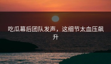 吃瓜幕后团队发声，这细节太血压飙升