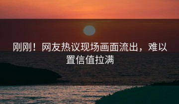 刚刚！网友热议现场画面流出，难以置信值拉满