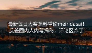 最新每日大赛黑料重磅meiridasai！反差圈内人内幕揭秘，评论区炸了