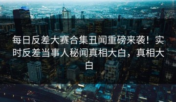 每日反差大赛合集丑闻重磅来袭！实时反差当事人秘闻真相大白，真相大白