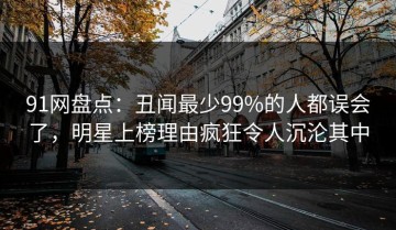 91网盘点：丑闻最少99%的人都误会了，明星上榜理由疯狂令人沉沦其中
