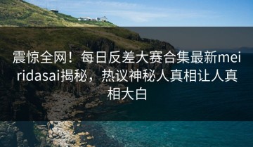震惊全网！每日反差大赛合集最新meiridasai揭秘，热议神秘人真相让人真相大白