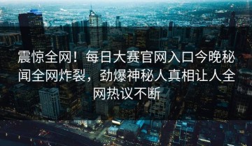 震惊全网！每日大赛官网入口今晚秘闻全网炸裂，劲爆神秘人真相让人全网热议不断