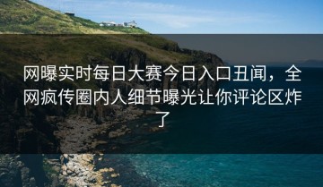 网曝实时每日大赛今日入口丑闻，全网疯传圈内人细节曝光让你评论区炸了