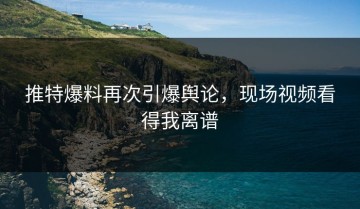 推特爆料再次引爆舆论，现场视频看得我离谱