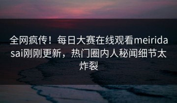 全网疯传！每日大赛在线观看meiridasai刚刚更新，热门圈内人秘闻细节太炸裂