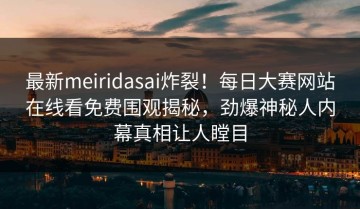 最新meiridasai炸裂！每日大赛网站在线看免费围观揭秘，劲爆神秘人内幕真相让人瞠目