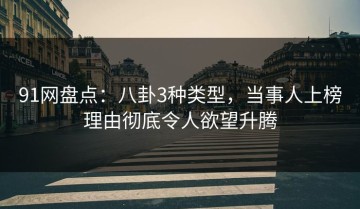 91网盘点：八卦3种类型，当事人上榜理由彻底令人欲望升腾