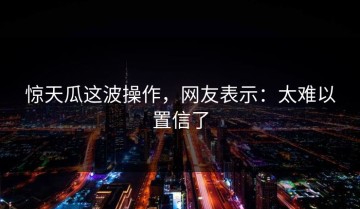 惊天瓜这波操作，网友表示：太难以置信了
